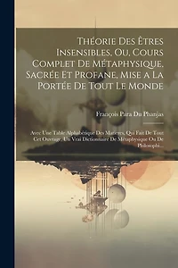 Théorie Des Êtres Insensibles, Ou, Cours Complet De Métaphysique, Sacrée Et Profane, Mise a La Portée De Tout Le Monde: Avec Une Table Alphabétique Des Matieres, Qui Fait De Tout Cet Ouvrage, Un Vrai Dictionnaire De Métaphysique Ou De Philosophi...