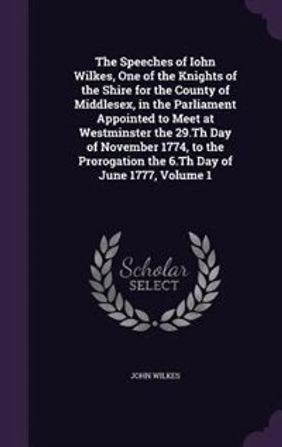 the Speeches of Iohn Wilkes, One Knights Shire for County Middlesex, Parliament Appointed to Meet at Westminster 29.Th Day November 1774, Prorogation 6.Th June 1777, Volume 1