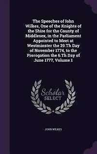 the Speeches of Iohn Wilkes, One Knights Shire for County Middlesex, Parliament Appointed to Meet at Westminster 29.Th Day November 1774, Prorogation 6.Th June 1777, Volume 1