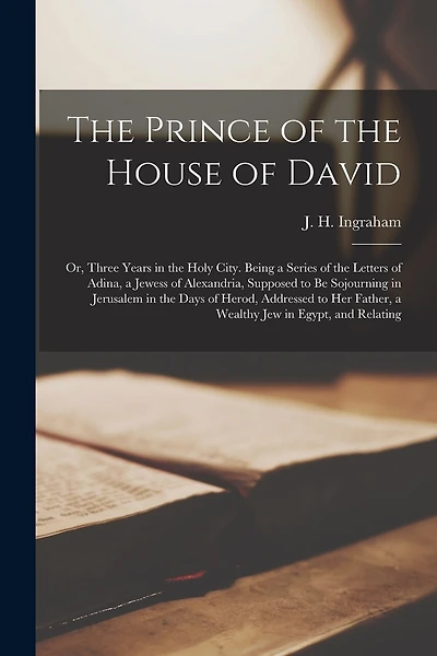 The Prince of the House of David: Or, Three Years in the Holy City. Being a Series of the Letters of Adina, a Jewess of Alexandria, Supposed to be Sojourning in Jerusalem in the Days of Herod, Addressed to her Father, a Wealthy jew in Egypt, and Relating