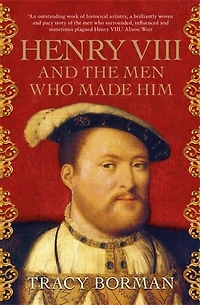 Henry VIII and the Men Who Made Him: The secret history behind the Tudor throne