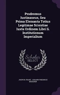 Prodromus Iustinaneus, Seu Prima Elemanta Totius Legitimae Scientiae Iuxta Ordinem Libri Ii. Institutionum Imperialium