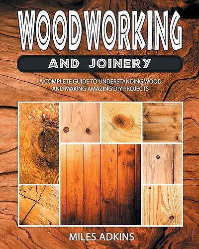 Woodworking And Joinery: A Complete Guide To Understanding Wood And Making Amazing Diy Projects