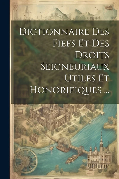 Dictionnaire Des Fiefs Et Des Droits Seigneuriaux Utiles Et Honorifiques ...