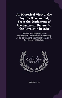 An Historical View of the English Government, From the Settlement of the Saxons in Britain, to the Revolutin in 1688: To Which are Subjoined, Some Dissertations Connected With the History of the Government, From the Revolution To the Present Time Volume