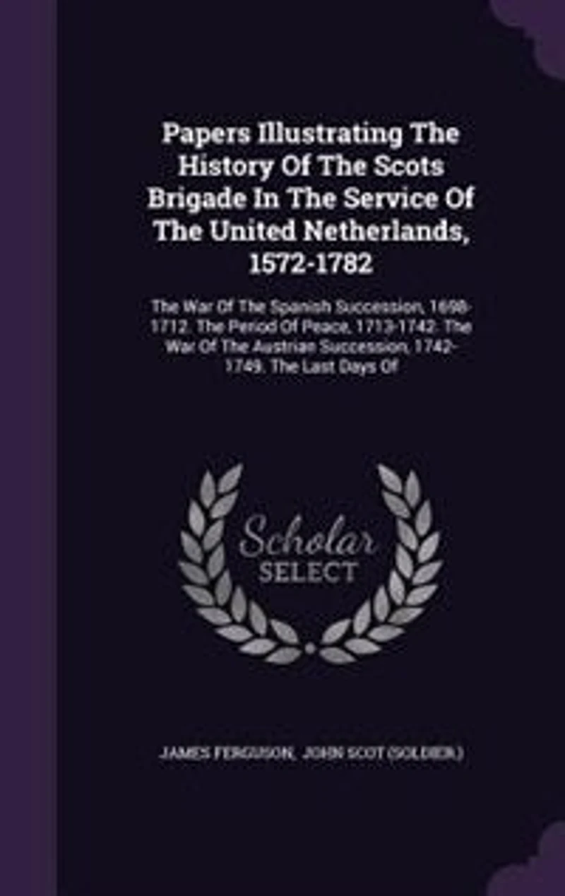 Papers Illustrating the History of Scots Brigade Service United Netherlands, 1572-1782: War Spanish Succession, 1698-1712. Period Peace, 1713-1742. Austri