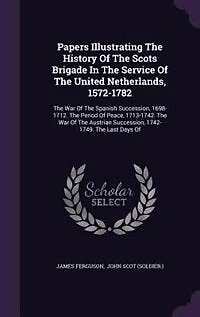 Papers Illustrating the History of Scots Brigade Service United Netherlands, 1572-1782: War Spanish Succession, 1698-1712. Period Peace, 1713-1742. Austri