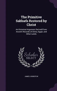 The Primitive Sabbath Restored by Christ: An Historical Argument Derived From Ancient Records of China, Egypt, and Other Lands (Classic Repri