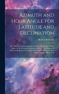 Azimuth and Hour Angle for Latitude and Declination; or, Tables for Finding Azimuth at sea by Means of the Hour Angle, in all Navigable Latitudes, at Every two Degrees of Declination Between the Limits of the Zodiac Whenever sun, Moon, Planet, or Known St