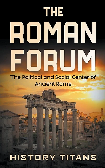 The Roman Forum: The Political and Social Center of Ancient Rome
