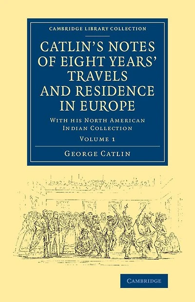 Catlin's Notes of Eight Years' Travels and Residence in Europe: Volume 1: With his North American Indian Collection