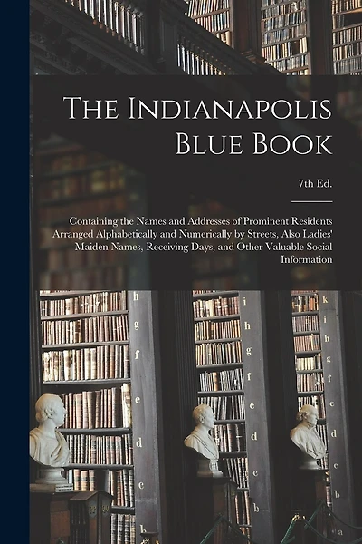 The Indianapolis Blue Book: Containing the Names and Addresses of Prominent Residents Arranged Alphabetically and Numerically by Streets, Also Ladies' Maiden Names, Receiving Days, and Other Valuable Social Information; 7th Ed.