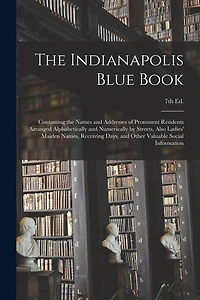 The Indianapolis Blue Book: Containing the Names and Addresses of Prominent Residents Arranged Alphabetically and Numerically by Streets, Also Ladies' Maiden Names, Receiving Days, and Other Valuable Social Information; 7th Ed.