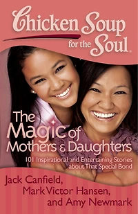 Chicken Soup for The Soul: Magic of Mothers & Daughters: 101 Inspirational and Entertaining Stories about That Special Bond