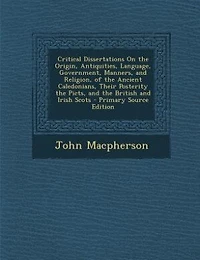 Critical Dissertations On the Origin, Antiquities, Language, Government, Manners, and Religion, of the Ancient Caledonians, Their Posterity the Picts, and the British and Irish Scots - Primary Source Edition