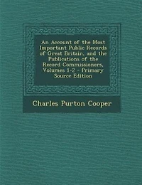 An Account of the Most Important Public Records Great Britain, and Publications Record Commissioners, Volumes 1-2