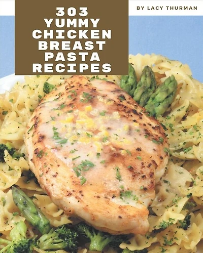 303 Yummy Chicken Breast Pasta Recipes: A Yummy Chicken Breast Pasta Cookbook You Will Need