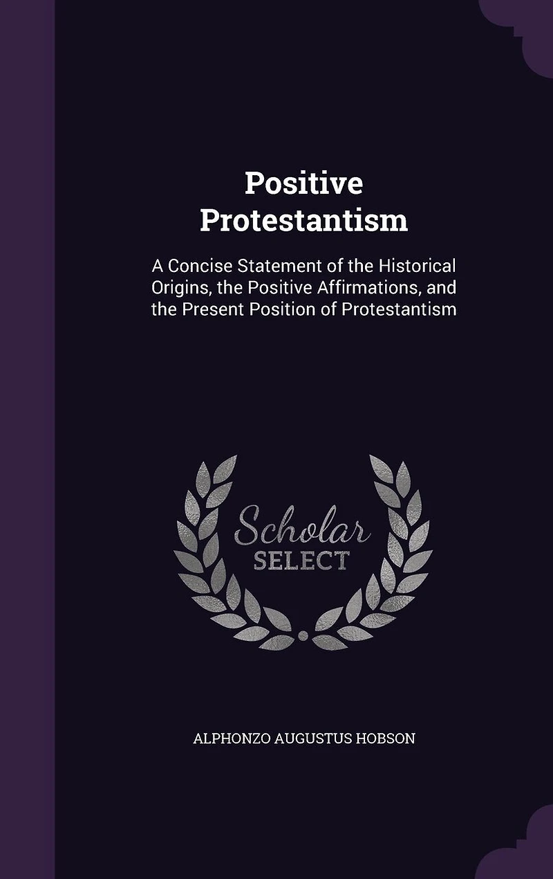 Positive Protestantism: A Concise Statement of the Historical Origins, the Positive Affirmations, and the Present Position of Protestantism