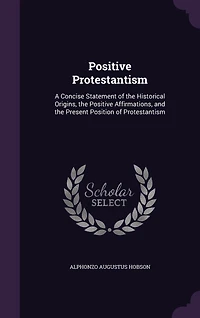 Positive Protestantism: A Concise Statement of the Historical Origins, the Positive Affirmations, and the Present Position of Protestantism