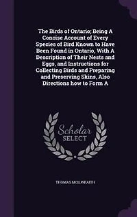 The Birds of Ontario; Being A Concise Account of Every Species of Bird Known to Have Been Found in Ontario, With A Description of Their Nests and Eggs, and Instructions for Collecting Birds and Preparing and Preserving Skins, Also Directions how to Form A