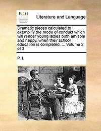 Dramatic Pieces Calculated to Exemplify the Mode of Conduct Which Will Render Young Ladies Both Amiable and Happy, When Their School Education Is Completed. ... Volume 1 3
