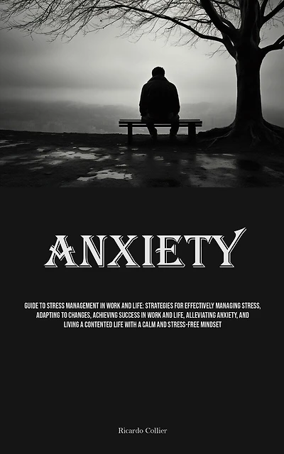 Anxiety: Guide To Stress Management In Work And Life: Strategies For Effectively Managing Stress, Adapting To Changes, Achieving Success In Work And Life, Alleviating Anxiety, And Living A Contented Life With A Calm And Stress-free Mindset