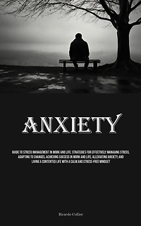 Anxiety: Guide To Stress Management In Work And Life: Strategies For Effectively Managing Stress, Adapting To Changes, Achieving Success In Work And Life, Alleviating Anxiety, And Living A Contented Life With A Calm And Stress-free Mindset