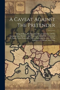 A Caveat Against The Pretender: Being A Short, But Impartial History Of Some Of The Assassinations, Murders, And Inhumane Slaughters, Committed By Papists Upon Protestants: With A Particular Account Of The Massacres Of Ireland And Paris,