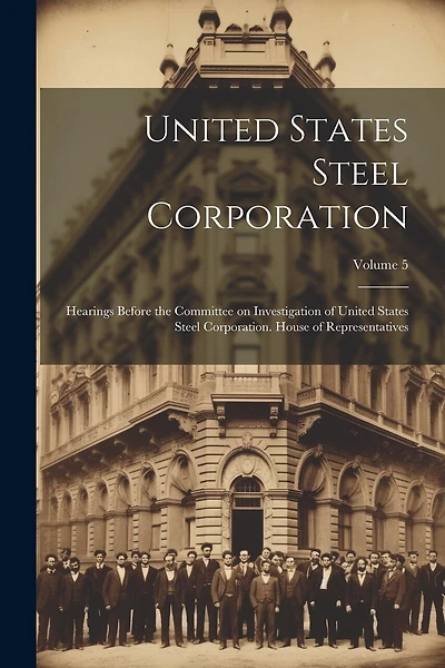United States Steel Corporation [microform]: Hearings Before the Committee on Investigation of United States Steel Corporation. House of Representatives; Volume 5