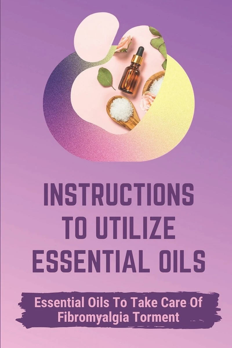 Instructions To Utilize Essential Oils: Essential Oils To Take Care Of Fibromyalgia Torment: Essential Oils For Fibromyalgia