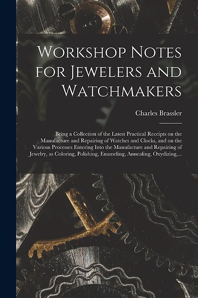 Workshop Notes for Jewelers and Watchmakers: Being a Collection of the Latest Practical Receipts on the Manufacture and Repairing of Watches and Clocks, and on the Various Processes Entering Into the Manufacture and Repairing of Jewelry, as Coloring, ...