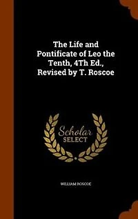 the Life and Pontificate of Leo Tenth, 4Th Ed., Revised by T. Roscoe