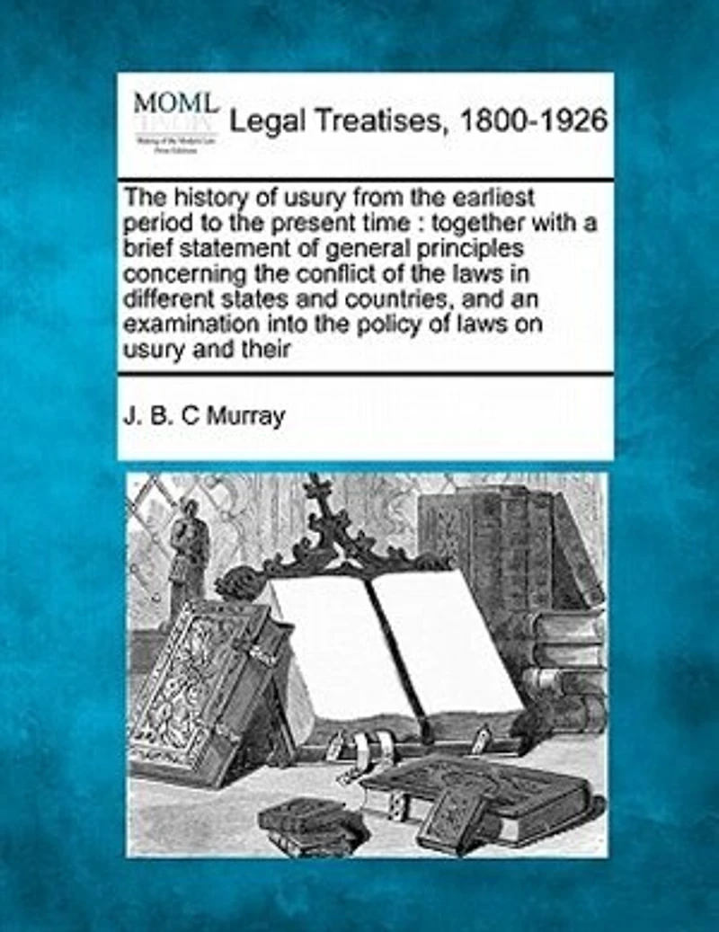 The History of Usury from the Earliest Period to the Present Time: Together with a Brief Statement of General Principles Concerning the Conflict of the Laws in Different States and Countries, and an Examination Into the Policy of Laws on Usury and Their