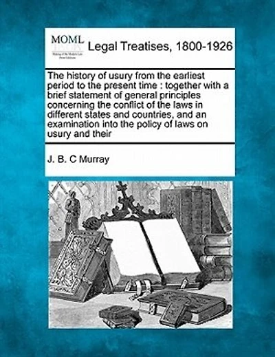 The History of Usury from the Earliest Period to the Present Time: Together with a Brief Statement of General Principles Concerning the Conflict of the Laws in Different States and Countries, and an Examination Into the Policy of Laws on Usury and Their