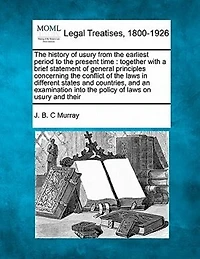 The History of Usury from the Earliest Period to the Present Time: Together with a Brief Statement of General Principles Concerning the Conflict of the Laws in Different States and Countries, and an Examination Into the Policy of Laws on Usury and Their