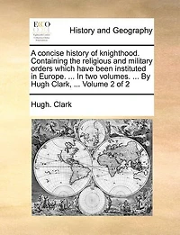 A Concise History of Knighthood. Containing the Religious and Military Orders Which Have Been Instituted Europe. ... two Volumes. By Hugh Clark, 2; Volume 2