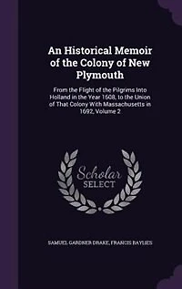 An Historical Memoir of the Colony of New Plymouth: From the Flight of the Pilgrims Into Holland in the Year 1608, to the Union of That Colony With Mas