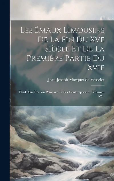 Les Émaux Limousins De La Fin Du Xve Siècle Et De La Première Partie Du Xvie: Étude Sur Nardon Pénicaud Et Ses Contemporains