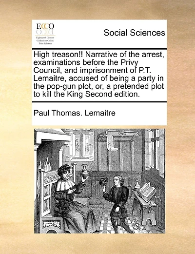 High Treason!! Narrative Of The Arrest, Examinations Before The Privy Council, And Imprisonment Of P.t. Lemaitre, Accused Of Being A Party In The Pop-gun Plot, Or, A Pretended Plot To Kill The King Second Edition.