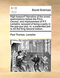 High Treason!! Narrative Of The Arrest, Examinations Before The Privy Council, And Imprisonment Of P.t. Lemaitre, Accused Of Being A Party In The Pop-gun Plot, Or, A Pretended Plot To Kill The King Second Edition.