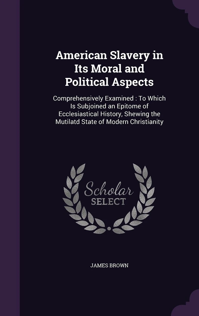 American Slavery in Its Moral and Political Aspects: Comprehensively Examined: To Which Is Subjoined an Epitome of Ecclesiastical History, Shewing the Mutilatd State of Modern Christianity