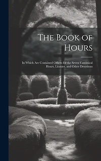 The Book of Hours: In Which Are Contained Offices for the Seven Canonical Hours, Litanies, and Other Devotions