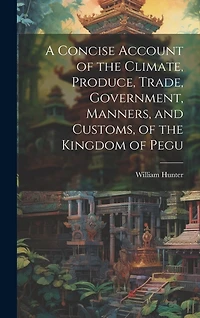 A Concise Account of the Climate, Produce, Trade, Government, Manners, and Customs, of the Kingdom of Pegu