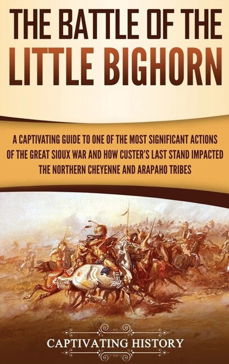 The Battle of the Little Bighorn: A Captivating Guide to One of the Most Significant Actions of the Great Sioux War and How Custer's Last Stand Impacted the Northern Cheyenne and Arapaho Tribes
