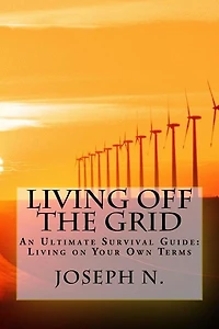 Living Off The Grid: An Ultimate Survival Guide: Living On Your Own Terms