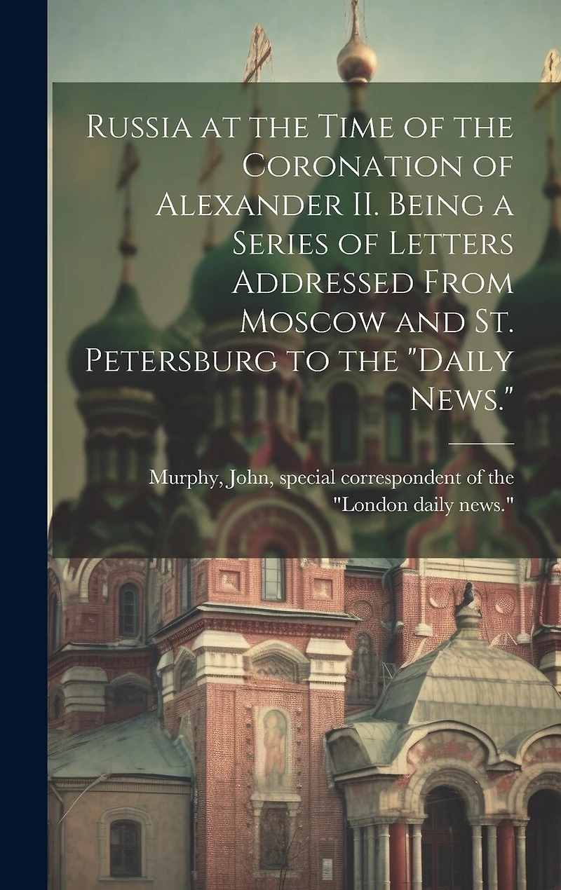 Russia at the Time of the Coronation of Alexander II. Being a Series of Letters Addressed From Moscow and St. Petersburg to the "Daily News."