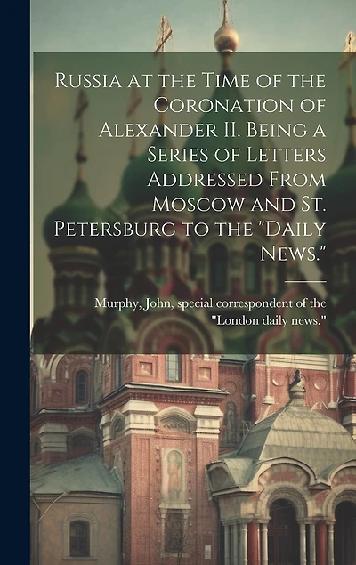 Russia at the Time of the Coronation of Alexander II. Being a Series of Letters Addressed From Moscow and St. Petersburg to the "Daily News."