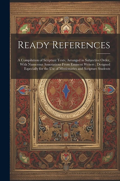 Ready References: A Compilation of Scripture Texts, Arranged in Subjective Order, With Numerous Annotations From Eminent Writers; Designed Especially for the use of Missionaries and Scripture Students
