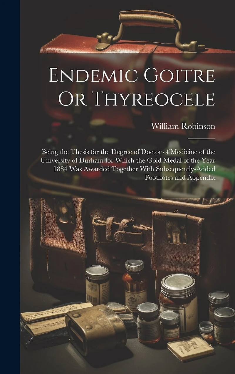 Endemic Goitre Or Thyreocele: Being the Thesis for the Degree of Doctor of Medicine of the University of Durham for Which the Gold Medal of the Year 1884 Was Awarded Together With Subsequently-Added Footnotes and Appendix