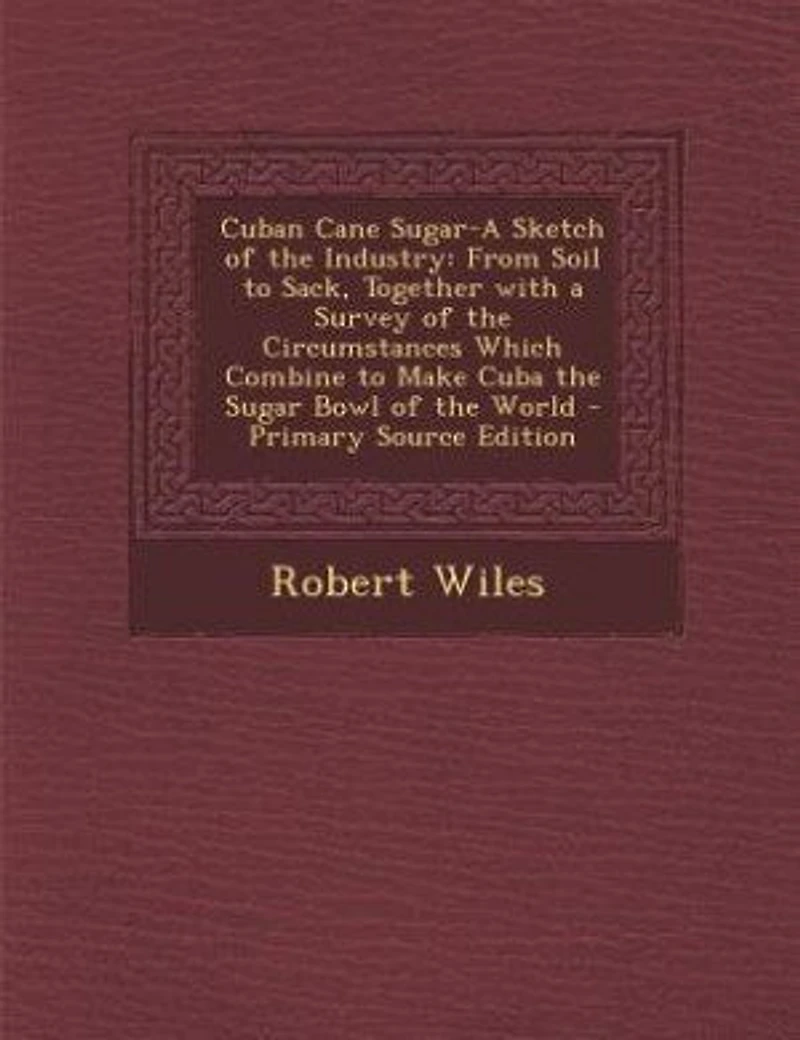 Cuban Cane Sugar-A Sketch of the Industry: From Soil to Sack, Together with a Survey of the Circumstances Which Combine to Make Cuba the Sugar